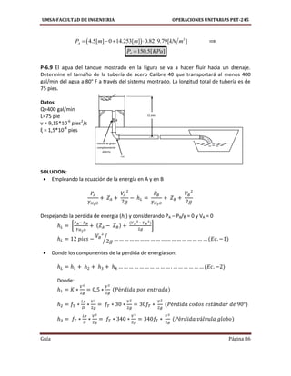UMSA-FACULTAD DE INGENIERIA OPERACIONES UNITARIAS PET-245
Guía Página 86
A
Válvula de globo
completamente
abierta
B
12 pies
Codo
estándar
  3
4.5[ ] 0 14.253[ ] 0.82 9.79[ ]AP m m kN m     ⟹
150.5[ ]AP KPa
P-6.9 El agua del tanque mostrado en la figura se va a hacer fluir hacia un drenaje.
Determine el tamaño de la tubería de acero Calibre 40 que transportará al menos 400
gal/min del agua a 80° F a través del sistema mostrado. La longitud total de tubería es de
75 pies.
Datos:
Q=400 gal/min
L=75 pie
v = 9,15*10-6
pies2
/s
ξ = 1,5*10-4
pies
SOLUCION:
 Empleando la ecuación de la energía en A y en B
Despejando la perdida de energía (hL) y considerando PA – PB/γ = 0 y VA = 0
[ ]
⁄
 Donde los componentes de la perdida de energía son:
Donde:
 