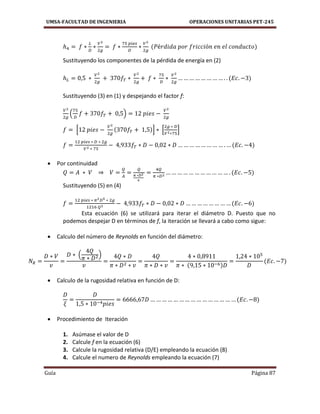 UMSA-FACULTAD DE INGENIERIA OPERACIONES UNITARIAS PET-245
Guía Página 87
Sustituyendo los componentes de la pérdida de energía en (2)
Sustituyendo (3) en (1) y despejando el factor f:
( )
[ ] [ ]
 Por continuidad
Sustituyendo (5) en (4)
Esta ecuación (6) se utilizará para iterar el diámetro D. Puesto que no
podemos despejar D en términos de f, la iteración se llevará a cabo como sigue:
 Calculo del número de Reynolds en función del diámetro:
( )
 Calculo de la rugosidad relativa en función de D:
 Procedimiento de Iteración
1. Asúmase el valor de D
2. Calcule f en la ecuación (6)
3. Calcule la rugosidad relativa (D/E) empleando la ecuación (8)
4. Calcule el numero de Reynolds empleando la ecuación (7)
 