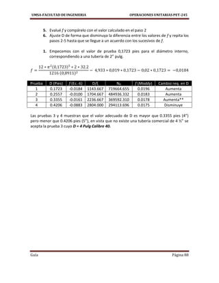 UMSA-FACULTAD DE INGENIERIA OPERACIONES UNITARIAS PET-245
Guía Página 88
5. Evalué f y compárelo con el valor calculado en el paso 2
6. Ajuste D de forma que disminuya la diferencia entre los valores de f y repita los
pasos 2-5 hasta que se llegue a un acuerdo con los sucesivos de f.
1. Empecemos con el valor de prueba 0,1723 pies para el diámetro interno,
correspondiendo a una tubería de 2” pulg.
Prueba D (Pies) f (Ec.-6) D/ξ NR f (Moddy) Cambio req. en D
1 0.1723 -0.0184 1143.667 719664.655 0.0196 Aumenta
2 0.2557 -0.0100 1704.667 484936.332 0.0183 Aumenta
3 0.3355 -0.0161 2236.667 369592.310 0.0178 Aumenta**
4 0.4206 -0.0883 2804.000 294113.696 0.0175 Disminuye
Las pruebas 3 y 4 muestran que el valor adecuado de D es mayor que 0.3355 pies (4”)
pero menor que 0.4206 pies (5”), en vista que no existe una tubería comercial de 4 ½” se
acepta la prueba 3 cuyo D = 4 Pulg Calibre 40.
 