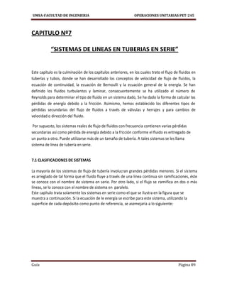 UMSA-FACULTAD DE INGENIERIA OPERACIONES UNITARIAS PET-245
Guía Página 89
CAPITULO Nº7
“SISTEMAS DE LINEAS EN TUBERIAS EN SERIE”
Este capítulo es la culminación de los capítulos anteriores, en los cuales trato el flujo de fluidos en
tuberías y tubos, donde se han desarrollado los conceptos de velocidad de flujo de fluidos, la
ecuación de continuidad, la ecuación de Bernoulli y la ecuación general de la energía. Se han
definido los fluidos turbulentos y laminar, consecuentemente se ha utilizado el número de
Reynolds para determinar el tipo de fluido en un sistema dado, Se ha dado la forma de calcular las
pérdidas de energía debido a la fricción. Asimismo, hemos establecido los diferentes tipos de
pérdidas secundarias del flujo de fluidos a través de válvulas y herrajes y para cambios de
velocidad o dirección del fluido.
Por supuesto, los sistemas reales de flujo de fluidos con frecuencia contienen varias pérdidas
secundarias así como pérdida de energía debido a la fricción conforme el fluido es entregado de
un punto a otro. Puede utilizarse más de un tamaño de tubería. A tales sistemas se les llama
sistema de línea de tubería en serie.
7.1 CLASIFICACIONES DE SISTEMAS
La mayoría de los sistemas de flujo de tubería involucran grandes pérdidas menores. Si el sistema
es arreglado de tal forma que el fluido fluye a través de una línea continua sin ramificaciones, éste
se conoce con el nombre de sistema en serie. Por otro lado, si el flujo se ramifica en dos o más
líneas, se lo conoce con el nombre de sistema en paralelo.
Este capítulo trata solamente los sistemas en serie como el que se ilustra en la figura que se
muestra a continuación. Si la ecuación de le energía se escribe para este sistema, utilizando la
superficie de cada depósito como punto de referencia, se asemejaría a lo siguiente:
 