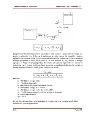UMSA-FACULTAD DE INGENIERIA OPERACIONES UNITARIAS PET-245
Guía Página 90
g
v
Z
P
hh
g
v
Z
P
LA
22
2
2
2
2
2
1
1
1


Los primeros tres términos del lado izquierda de esta ecuación representan la energía que
posee en el punto 1 en la forma de cabeza de presión, cabeza de elevación y cabeza
velocidad. De manera similar, los términos del Iado derecho de la ecuación representan la
energía que posee el fluido en el punto 2. Los dos términos hA, y hL indican la energía
agregada al fluido y la energía perdida del sistema en cualquier lugar entre los puntos de
referencia 1 y 2. En este problema, hA es la energía agregada por la bomba. La energía se
pierde debido a diferentes condiciones. Podemos decir que:
ctteQ 
654321 hhhhhhhL 
Donde:
hL =Pérdida de energía total.
h1 =Pérdida en la entrada.
h2 =Pérdida por fricción en la línea de succión.
h3 =Pérdida de energía en la válvula.
h4 = Pérdida de energía en los dos codos a 90°.
h5 =Pérdida de energía por fricción en la línea de descarga.
H6 =Pérdida en la salida.
Q = Caudal.
En una línea de tubería en serie la perdida de energía total es la suma de las pérdidas
individuales grandes y pequeñas.
 