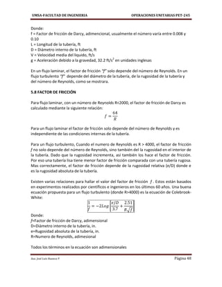 UMSA-FACULTAD DE INGENIERIA OPERACIONES UNITARIAS PET-245
Aux. José Luis Huanca P. Página 48
Donde:
f = Factor de fricción de Darcy, adimencional, usualmente el número varía entre 0.008 y
0.10
L = Longitud de la tubería, ft
D = Diámetro interno de la tubería, ft
V = Velocidad media del liquido, ft/s
g = Aceleración debido a la gravedad, 32.2 ft/s2
en unidades inglesas
En un flujo laminar, el factor de fricción “f” solo depende del número de Reynolds. En un
flujo turbulento “f” depende del diámetro de la tubería, de la rugosidad de la tubería y
del número de Reynolds, como se mostrara.
5.8 FACTOR DE FRICCIÓN
Para flujo laminar, con un número de Reynolds R<2000, el factor de fricción de Darcy es
calculado mediante la siguiente relación:
Para un flujo laminar el factor de fricción solo depende del número de Reynolds y es
independiente de las condiciones internas de la tubería.
Para un flujo turbulento, Cuando el numero de Reynolds es R > 4000, el factor de fricción
f no solo depende del número de Reynolds, sino también del la rugosidad en el interior de
la tubería. Dado que la rugosidad incrementa, así también los hace el factor de fricción.
Por eso una tubería lisa tiene menor factor de fricción comparada con una tubería rugosa.
Mas correctamente, el factor de fricción depende de la rugosidad relativa (e/D) donde e
es la rugosidad absoluta de la tubería.
Existen varias relaciones para hallar el valor del factor de fricción f . Estos están basados
en experimentos realizados por científicos e ingenieros en los últimos 60 años. Una buena
ecuación propuesta para un flujo turbulento (donde R>4000) es la ecuación de Colebrook-
White:
[
√
]
Donde:
f=Factor de fricción de Darcy, adimensional
D=Diámetro interno de la tubería, in.
e=Rugosidad absoluta de la tubería, in.
R=Numero de Reynolds, adimesional
Todos los términos en la ecuación son adimensionales
 