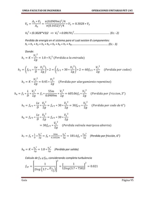 UMSA-FACULTAD DE INGENIERIA OPERACIONES UNITARIAS PET-245
Guía Página 95
V6
2
= (0.3028*V3)2 => V6
2
= 0.0917V3
2
…………………………………………... (Ec.- 2)
Perdida de energía en el sistema para el cual existen 8 componentes:
hL = h1 + h2 + h3 + h4 + h5 + h6 + h7 + h8………………………………………….... (Ec.- 3)
Donde:
( ) ( )
(Perdida por fricción, 6”)
(Perdida por salida)
Calculo de f3T y f6T, considerando completa turbulencia
[
( ⁄ )
] [ ]
 