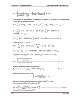 UMSA-FACULTAD DE INGENIERIA OPERACIONES UNITARIAS PET-245
Guía Página 96
[
( ⁄ )
] [ ]
Sustituyendo los componentes de la perdida de energía en (3) bajo una factorización de
la velocidad de ambos conductos.
………………….….. (Ec.- 4)
Sustituyendo (1) y (2) en (4)
⁄
√
⁄
………………………………………………………………. (Ec.- 5)
Numero de Reynolds en el conducto de 3”:
⁄
…………………………….… (Ec.- 6)
Rugosidad relativa conducto de 3”:
Comienza el proceso de iteración como prueba inicial f3 = 0.023.
Numero de Reynolds en el conducto de 6”:
⁄
……………………………….………….. (Ec.- 7)
Rugosidad relativa conducto de 6”:
 