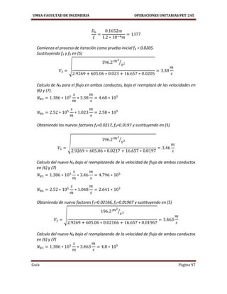 UMSA-FACULTAD DE INGENIERIA OPERACIONES UNITARIAS PET-245
Guía Página 97
Comienza el proceso de iteración como prueba inicial f6 = 0.0205.
Sustituyendo f3 y f6 en (5)
√
⁄
Calculo de NR para el flujo en ambos conductos, bajo el reemplazó de las velocidades en
(6) y (7).
Obteniendo los nuevos factores f3=0.0217, f6=0.0197 y sustituyendo en (5)
√
⁄
Calculo del nuevo NR bajo el reemplazando de la velocidad de flujo de ambos conductos
en (6) y (7)
Obteniendo de nuevo factores f3=0.02166, f6=0.01967 y sustituyendo en (5)
√
⁄
Calculo del nuevo NR bajo el reemplazando de la velocidad de flujo de ambos conductos
en (6) y (7)
 