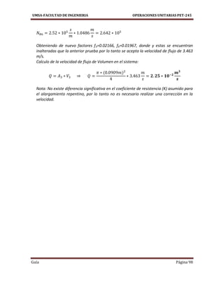 UMSA-FACULTAD DE INGENIERIA OPERACIONES UNITARIAS PET-245
Guía Página 98
Obteniendo de nuevo factores f3=0.02166, f6=0.01967, donde y estas se encuentran
inalteradas que la anterior prueba por lo tanto se acepta la velocidad de flujo de 3.463
m/s.
Calculo de la velocidad de flujo de Volumen en el sistema:
Nota: No existe diferencia significativa en el coeficiente de resistencia (K) asumido para
el alargamiento repentino, por lo tanto no es necesario realizar una corrección en la
velocidad.
 