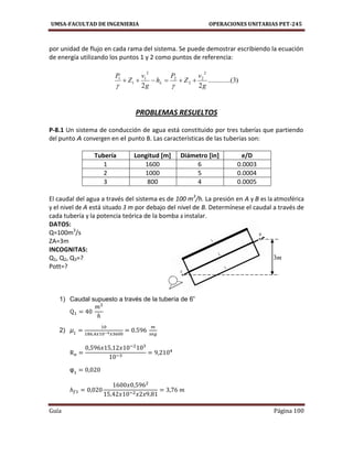UMSA-FACULTAD DE INGENIERIA OPERACIONES UNITARIAS PET-245
Guía Página 100
por unidad de flujo en cada rama del sistema. Se puede demostrar escribiendo la ecuación
de energía utilizando los puntos 1 y 2 como puntos de referencia:
)3...(..........
22
2
2
2
2
2
1
1
1
g
v
Z
P
h
g
v
Z
P
L 

PROBLEMAS RESUELTOS
P-8.1 Un sistema de conducción de agua está constituido por tres tuberías que partiendo
del punto A convergen en el punto B. Las características de las tuberías son:
Tubería Longitud [m] Diámetro [in] e/D
1 1600 6 0.0003
2 1000 5 0.0004
3 800 4 0.0005
El caudal del agua a través del sistema es de 100 m3
/h. La presión en A y B es la atmosférica
y el nivel de A está situado 3 m por debajo del nivel de B. Determínese el caudal a través de
cada tubería y la potencia teórica de la bomba a instalar.
DATOS:
Q=100m3
/s
ZA=3m
INCOGNITAS:
Q1, Q2, Q3=?
Pott=?
1) Caudal supuesto a través de la tubería de 6”
2)
m3
 