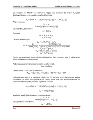 UMSA-FACULTAD DE INGENIERIA OPERACIONES UNITARIAS PET-245
Guía Página 106
Del diagrama de Moody una estimación lógica para el factor de fricción fb=0,023.
Sustituyendo este en la ecuación para hb obtenemos:
( ⁄ ) ( ⁄ )
Ahora tenemos:
⁄ ( ⁄ )
Despejando va obtenemos:
Entonces:
Después tenemos que:
⁄
[ ]
⁄
⁄
⁄
Puesto que realizamos estos cálculos utilizando un valor supuesto para fb, deberíamos
verificar la exactitud del supuesto.
Podemos evaluar el número de Reynolds para la rama b.
⁄
De tablas =1.21*10-5
pies2
/s. Entonces:
⁄
Utilizando este valor y la rugosidad relativa de 767 de ante, en el diagrama de Moody
obtenemos un nuevo valor para fb=0,25. Debido a que este valor es muy diferente del
valor supuesto de 0,023, podemos repetir los cálculos:
( ⁄ ) ( ⁄ )
⁄
Igualando las pérdidas de cabeza en las dos ramas:
⁄ ⁄
Despejando las velocidades:
 