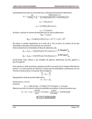 UMSA-FACULTAD DE INGENIERIA OPERACIONES UNITARIAS PET-245
Guía Página 107
Sustituyendo este valor en la ecuación de vb utilizada anteriormente obtenemos:
⁄
[ ]
⁄
⁄
⁄
Al volver a calcular el número de Reynolds para la rama b obtenemos:
⁄
⁄
No existe un cambio significativo en el valor de fb. Por lo tanto, los valores de las dos
velocidades calculadas anteriormente son correctos.
Ahora calculamos las velocidades de flujo de cabeza Qa y Qb:
⁄ ⁄
⁄ ⁄
Convirtiendo estos valores a las unidades de gal/min obtenemos Qa=74,5 gal/min y
Qb=25,5 gal/min
Para calcular la caída de presión, podemos escribir la ecuación de la energía utilizando los
puntos 1 y 2 como puntos de referencia. Puesto que las velocidades y elevaciones son las
mismas en estos puntos, la ecuación de la energía es:
 
Despejando la caída de presión obtenemos:

Puesto que hL1-2=ha=hb:
Entonces:
⁄ ⁄
Observe que esto no toma en cuenta las pérdidas secundarias. Entonces tenemos que:
 ⁄
⁄
 