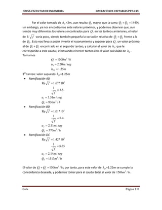 UMSA-FACULTAD DE INGENIERIA OPERACIONES UNITARIAS PET-245
Guía Página 111
Par el valor tomado de Dh =2m, aun resulta 3Q mayor que la suma 144021 QQ ;
sin embargo, ya nos encontramos ante valores próximos, y podemos observar que, aun
siendo muy diferentes los valores encontrados para 3Q en los tanteos anteriores, el valor
de f/1 varia poco, siendo también pequeña la variación relativa de 21 QQ  frente a la
de 3Q . Esto nos lleva a poder invertir el razonamiento y suponer para 3Q un valor próximo
al de 21 QQ  encontrado en el segundo tanteo, y calcular el valor de Dh que le
corresponde a este caudal, efectuando el tercer tanteo con el valor calculado de Dh .
Tomamos
hmQ /1500 3
3 
segmu /20.23 
mhf 25.13 
3er
tanteo: valor supuesto Dh =1.25m
 Ramificación AD
5
10*67.1Re f
5.8
1

f
segmu /51.31 
hmQ /936 3
1 
 Ramificación BD
5
10*01.1Re f
4.8
1

f
segmu /11.22 
hmQ /570 3
2 
 Ramificación DC
5
10*42.1Re f
65.8
1

f
segmu /14.23 
hmQ /1513 3
3 
El valor de hmQQ /1506 3
21  ; por tanto, para este valor de Dh =1.25m se cumple la
concordancia deseada, y podemos tomar para el caudal total el valor de hm /1506 3
.
 