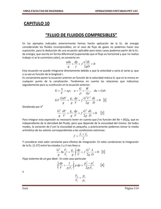 UMSA-FACULTAD DE INGENIERIA OPERACIONES UNITARIAS PET-245
Guía Página 114
CAPITULO 10
“FLUJO DE FLUIDOS COMPRESIBLES”
En los ejemplos indicados anteriormente hemos hecho aplicación de la Ec. de energía
considerando los fluidos incompresibles; en el caso de flujo de gases no podemos hacer esa
suposición, para la deducción de una ecuación aplicable para estos casos podemos partir de la Ec.
de energia, que escrita en forma diferencial (suponiendo que el flujo es horizontal y que no realiza
trabajo ni se le suministra calor), se convierte en:
0
2
2

gD
dLu
f
dp
g
udu

Esta ecuación no puede integrarse directamente debido a que la velocidad u varia al variar p, que
a su vez es función de la longitud L.
Es conveniente poner la ecuación anterior en función de la velocidad másica G, que es la misma en
cualquier punto de la canalización. Tendremos en cuenta las relaciones que indicamos
seguidamente para su sustitución en la ecuación anterior:
 10
2
,,
22


D
dL
g
VG
f
V
dp
g
g
g
GdV
GV
Gdvdu
A
WG
uu
V
u
G
c


Dividiendo por V2
 20
2
22

D
dL
g
G
f
V
dp
g
g
V
dV
g
G c
Para integrar esta expresión es necesario tener en cuenta que f es función del Re = DG/μ, que es
independiente de la densidad del fluido, pero que depende de la viscosidad del mismo. De todos
modos, la variación de f con la viscosidad es pequeña, y prácticamente podemos tomar la media
aritmética de los valores correspondientes a las condiciones extremas:
2
21 ff
f


Y considerar este valor constante para efectos de integración. En tales condiciones la integración
de la Ec. [1-27] entre los estados 1 y 2 nos lleva a:
 30
2
ln
22
11
2
2
  D
L
g
G
f
V
dp
g
g
V
V
g
G c
Flujo isotermo de un gas ideal.- En este caso particular
 4
2
1
11
2
1
2
2
2
111
2
1
Vp
pp
dpp
VpV
dp 
 
Y
2
1
1
2
p
p
V
V

 