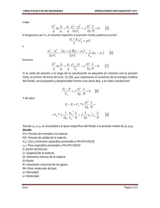 UMSA-FACULTAD DE INGENIERIA OPERACIONES UNITARIAS PET-245
Guía Página 115
Luego
 50
22
ln
2
11
2
1
2
2
2
1
2



D
L
g
G
f
Vp
pp
g
g
p
p
g
G c
Si designamos por Vm el volumen especifico a la presión media, podemos escribir:
11
21
2
VpV
pp
m 

Y
      6
1
22
12
11
1212
11
2
1
2
2
pp
VVp
pppp
Vp
pp
m




Entonces
 70
2
ln
2
12
2
1
2



D
L
g
G
f
V
pp
g
g
p
p
g
G
m
c
Si la caída de presión a lo largo de la canalización es pequeña en relación con la presión
total, el primer termino de la Ec. [1-32], que representa el aumento de la energía cinética
del fluido, será pequeño y despreciable frente a los otros dos, y en tales condiciones
 80
2
2
12


D
L
g
G
f
V
PP
cm
Y de aquí:

D
L
g
G
fVPP
c
m
2
*
2
12
 9
2
1
2
1
*
2
2
2
D
L
u
g
f
D
L
V
u
g
fV mm
m
m
c
m 
Siendo um y γm la viscosidad y el peso especifico del fluido a la presión media de p1 y p2.
Donde:
P1= Presión de entrada a la tubería
P2= Presión de salida de la tubería
Vm= [1/γm] Volumen especifico promedio a Pm (P1+P2/2)
γm= Peso especifico promedio a Pm (P1+P2/2)
f= factor de fricción
L= Longitud de la tubería
D= Diámetro interno de la tubería
G=Gasto
R= Constante universal de los gases
M= Peso molecular del gas
ρ= Densidad
v= Velocidad
 