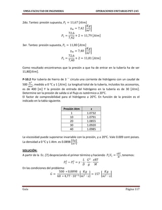 UMSA-FACULTAD DE INGENIERIA OPERACIONES UNITARIAS PET-245
Guía Página 117
2do. Tanteo: presión supuesta, [ ]
[ ]
[ ]
3er. Tanteo: presión supuesta, [ ]
[ ]
[ ]
Como resultado encontramos que la presión a que ha de entrar en la tubería ha de ser
11,80[ ].
P-10.2 Por tubería de hierro de 3 ´´ circula una corriente de hidrógeno con un caudal de
500 , medido a 0 y 1 [ ]. La longitud total de la tubería, incluidos los accesorios,
es de 400 [ ] Y la presión de entrada del hidrógeno en la tubería es de 30 [ ].
Determine ser la presión de salida si el flujo es isotérmico a 20 .
El factor de compresibilidad para el hidrógeno a 20 . En función de la presión es el
indicado en la tabla siguiente.
Presión Atm z
1 1.0732
10 1.0791
20 1.0855
30 1.0920
40 1.0985
La viscosidad puede suponerse invariable con la presión, y a 20 . Vale 0.009 cent poises.
La densidad a 0 y 1 Atm. es 0.0898 [ ].
SOLUCIÓN:
A partir de la Ec. [7] despreciando el primer término y haciendo , tenemos:
En las condiciones del problema:
[ ] [ ]
 