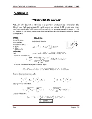 UMSA-FACULTAD DE INGENIERIA OPERACIONES UNITARIAS PET-245
Guía Página 120
CAPITULO 11
“MEDIDORES DE CAUDAL”
P-11.1 Un tubo de pitot se introduce en el centro de una tubería de acero calibre 80 y
diámetro de 2 plg que conduce N2 registrándose una lectura de 50 mm de agua en un
manómetro inclinado (1/15) en conexión con el pitot la temperatura del nitrógeno es 15ºC
y la presión es 850 mmhg. Determine el caudal referido a condiciones normales de presión
y temperatura.
DATOS: SOLUCION:
D (3”)= 77.9mm
h= 50mmH2O
Pendiente= (1/15)
T= 15ºC
P= 850mmHg
Incógnitas:
Q=?
Calculo de la densidad:
3
/32.1/32.1
288*
*
*
4.62
/28*850
mkglg
K
molK
lmmHg
molgmmHg
RT
PM

Calculo de la diferencia de presión entre A y B:
233
2 /62.32/)1000*81.9(*10*326.3* mNmNmhP OH  

Balance de energía entre A y B:
 B
BB
A
AA
Z
g
vP
Z
g
vP
22
22

0
2
00
2

g
vPP BBA

Despejando la velocidad:




 2*2*

P
g
P
vB smvB /03.72*
32.1
623.32

Calculo del caudal:
 22
)0779.0(
4
*/03.7
4
** msmDvAvQ BBB

 smQ /0335.0 3

Calculo del ángulo:
º814.3
15
1
15
1 1












 
tgtg 
msenmsenLh 3
10*326.3º814.3*05.0* 
 
hL
 