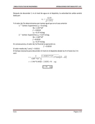 UMSA-FACULTAD DE INGENIERIA OPERACIONES UNITARIAS PET-245
Guía Página 124
Después de descender 1 m el nivel de agua en el depósito, la velocidad de salida vendrá
dada por:
f
u
1371
53.12
2


Y el valor de f lo determinamos por tanteo igual que en el caso anterior
1. er
tanteo: Suponemos u2 = 6 m/seg.
Re = 2.45*105
f = 0.0210
u2 = 6.37 m/seg.
2. ° tanteo: Suponemos u2 = 6.37 m/seg.
Re = 2.60*105
f =0.0210
u2 = 6.37 m/seg.
En consecuencia, el valor de f al final de la operación es:
f = 0.0210
El valor medio de f será f = 0.0211
El tiempo necesario para descender el nivel en el depósito desde los 4 m hasta los 3 m
será
 
  segt
t
91829.23445.0*1196
8981.9*2
137*0211.01
10*09.4
2
42



 
segt 91
 