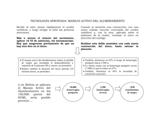 TECNOLOGÍA APROPIADA: MANEJO ACTIVO DEL ALUMBRAMIENTO

Recibir al niño, pinzar rápidamente el cordón                  Cuando se presenta una contracción, con una
umbilical, y luego otorgar al bebé las primeras                mano realizar tracción controlada del cordón
atenciones.                                                    umbilical y, con la otra, aplicada sobre el
                                                               abdomen de la madre, rechazar el útero en
Más o menos al minuto del nacimiento,                          dirección del ombligo.
aplicar 10 UI de oxitocina, vía intramuscular.
Hay que asegurarse previamente de que no                       Realizar esta doble maniobra con cada nueva
hay otro feto en el útero.                                     contracción del útero, hasta extraer la
                                                               placenta.



  • El manejo activo del alumbramiento reduce la pérdida        • También, disminuye en 62% el riesgo de hemorragia
    de sangre que acompaña al desprendimiento y                   postparto mayor a 500 cc.
    expulsión de la placenta (80 cc menos, en promedio).        • Lo mismo ocurre con la hemorragia postparto severa
  • Reduce también la duración del tercer periodo (10             (>1000 cc) que la reduce en 67%.
    minutos menos, en promedio).                                • También, disminuye en 66% la necesidad de
                                                                  transfusión sanguínea.



 Si en Bolivia se aplicara
 el Manejo Activo del                              10.000                      2.200                        1.830
                                                 hemorragias                hemorragias                 transfusiones
 Alumbramiento en los                             postparto                   severas                     de sangre
 150,000      partos   del
 SUMI,     sería   posible
 prevenir....
 