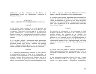 profesionales que han participado en los Cursos de                    de salud. La impresión y distribución del formato comunitario
Estandarización Clínica en Procedimientos Obstétricos y               quedará a cargo de las instancias locales y departamentales.
Neonatales Básicos.
                                                                      b) En los servicios de salud se procederá a, ratificar, completar y/o
                                                                      mejorar la información contenida en el formato comunitario,
                  CAPITULO I                                          cuando una embarazada ya lo tenga, o se le abrirá uno. Como
 DE LA ATENCIÓN DURANTE EL CONTROL PRENATAL                           alternativa para su disponibilidad y llenado en los servicios de
                                                                      salud, está la incorporación de las preguntas en dos solapas del
                            Artículo 4                                carnet perinatal vigente.

a) La historia clínica perinatal y el carnet perinatal son                                         Artículo 6
documentos vigentes en el país desde hace dos décadas, por lo que
su impresión y distribución estarán a cargo de las instancias de      La detección de preeclampsia en las embarazadas se hará
gestión departamentales y locales, en tanto que el nivel nacional     mediante la prueba del ácido acético al 2%, durante y en cada
quedará encargado de la actualización y/o introducción de nuevas      consulta prenatal, pero solamente en las gestantes con
versiones y, cuando corresponda, de la capacitación del recurso       hipertensión diastólica de 90 ó más mm Hg, que representan
humano.                                                               alrededor del 10%. La prueba, que sirve para detectar proteínas, se
                                                                      hará en establecimientos de los tres niveles de atención, en los
b) En vista que la difusión y utilización de ambos instrumentos       consultorios de prenatal, o en el laboratorio cuando éste pueda
todavía adolece de deficiencias en impresión, distribución,           reportar el resultado antes de que la embarazada abandone el
utilización, llenado, flujo, archivo y auditoria, las instancias      servicio.
locales y departamentales de gestión y los servicios de salud
quedan encargados de identificar esas deficiencias y resolverlas.                                  Artículo 7

                            Artículo 5                                a) El ácido acético será dotado por el Seguro Universal Materno
                                                                      Infantil, que ya proporciona este suministro, pero al 5% para la
a) La implantación del formulario “Planeando mi parto” obedece        realización de colposcopias en la detección del cáncer de cuello
a la necesidad de mejorar el acceso de las embarazadas a la           uterino.
atención de salud, en la medida que su uso trascienda los servicios
de salud. Por tanto, deberá procurarse su llenado a partir de la      b) Si el ácido acético disponible en los servicios es al 5%, cada
comunidad, a cargo de agentes y voluntarios, que lo emplearán         100 cc será diluido en 150 cc de agua limpia o destilada, para
además como instrumento para referir embarazadas a los servicios      obtener 250 cc de una dilución al 2%. Cuando no esté disponible




                                                                                                                                        35
 
