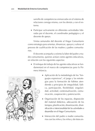 sarrollo de competencias enmarcadas en el sistema de
relaciones consigo mismo, con los demás y con el en-
torno.
l Participar activamente en diferentes actividades lide-
radas por el docente, el coordinador pedagógico y el
docente de apoyo.
Visitas semanales del docente al Hogar Comunitario
como estrategia para orientar, dinamizar, apoyar y valorar el
proceso de cualificación de las madres y padres comunita-
rios.
El docente acompaña y orienta la labor del padre y ma-
dre comunitarios, quienes actúan como agentes educativos,
en relación con los siguientes aspectos:
l El enfoque de trabajo de los agentes educativos se fun-
damentará en el marco de competencias para la Pri-
mera Infancia.
l Aplicación de la metodología de los “len-
guajes expresivos”, el juego y las estrate-
gias para la formación de hábitos aten-
diendo a principios de integralidad, lúdi-
ca, participación, flexibilidad, singulari-
dad, actividad, contextualización, comu-
nicación, cooperación y potenciación.
l Organización de los espacios, disposición
del material didáctico, adecuación de los
tiempos, planificación, dinamización, diver-
sificación e intencionalidad de las actividades a
desarrollar en el Hogar Comunitario.
l Interacción del padre o madre comunita-
rios con los niños y las niñas y de éstos en-
100 Modalidad de Entorno Comunitario
 