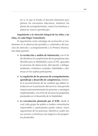 tre sí, lo que le brinda al docente elementos para
planear los encuentros educativos, fortalecer los
planes de acompañamiento, valorar las fortalezas y
potenciar nuevos aprendizajes.
Seguimiento a la Atención Integral de los niños y las
niñas, en cada Hogar Comunitario
El seguimiento como estrategia de evaluación se fun-
damenta en la observación periódica y sistemática del pro-
ceso de atención y acompañamiento a la Primera Infancia.
Esto debe permitir:
l La recolección y análisis de información, con el fin
de identificar el cumplimiento de los propósitos esta-
blecidos para la Modalidad y para el PAI, apoyados
en procesos de observación, descripción y diálogo,
tendientes a fortalecer actitudes, habilidades y des-
trezas en los sujetos participantes.
l La regulación de los procesos de acompañamiento,
aprendizaje y desarrollo de competencias, median-
te el reconocimiento de los cambios que deben in-
troducirse en la prestación del servicio. Esto permite
mejorar permanentemente los procesos y estrategias
implementadas, con el fin de alcanzar los propósitos
planteados en el desarrollo de la Modalidad.
l La coevaluación planteada por el ICBF, desde la
cual cada grupo de padres o madres comunitarios
responsables y participantes pueda valorar, hacer
seguimiento de los procesos, identificar cuáles son
sus avances y fortalezas con respecto a los propósi-
tos planteados.
101
 