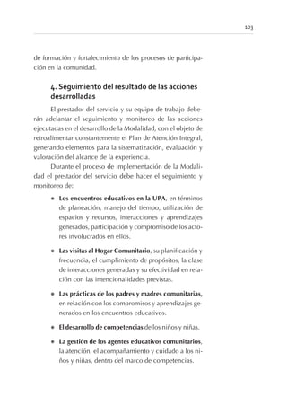 de formación y fortalecimiento de los procesos de participa-
ción en la comunidad.
4. Seguimiento del resultado de las acciones
desarrolladas
El prestador del servicio y su equipo de trabajo debe-
rán adelantar el seguimiento y monitoreo de las acciones
ejecutadas en el desarrollo de la Modalidad, con el objeto de
retroalimentar constantemente el Plan de Atención Integral,
generando elementos para la sistematización, evaluación y
valoración del alcance de la experiencia.
Durante el proceso de implementación de la Modali-
dad el prestador del servicio debe hacer el seguimiento y
monitoreo de:
l Los encuentros educativos en la UPA, en términos
de planeación, manejo del tiempo, utilización de
espacios y recursos, interacciones y aprendizajes
generados, participación y compromiso de los acto-
res involucrados en ellos.
l Las visitas al Hogar Comunitario, su planificación y
frecuencia, el cumplimiento de propósitos, la clase
de interacciones generadas y su efectividad en rela-
ción con las intencionalidades previstas.
l Las prácticas de los padres y madres comunitarias,
en relación con los compromisos y aprendizajes ge-
nerados en los encuentros educativos.
l El desarrollo de competencias de los niños y niñas.
l La gestión de los agentes educativos comunitarios,
la atención, el acompañamiento y cuidado a los ni-
ños y niñas, dentro del marco de competencias.
103
 