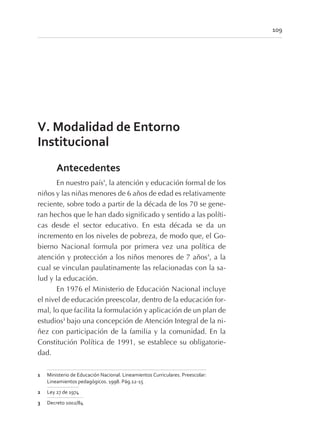 V. Modalidad de Entorno
Institucional
Antecedentes
En nuestro país1
, la atención y educación formal de los
niños y las niñas menores de 6 años de edad es relativamente
reciente, sobre todo a partir de la década de los 70 se gene-
ran hechos que le han dado significado y sentido a las políti-
cas desde el sector educativo. En esta década se da un
incremento en los niveles de pobreza, de modo que, el Go-
bierno Nacional formula por primera vez una política de
atención y protección a los niños menores de 7 años2
, a la
cual se vinculan paulatinamente las relacionadas con la sa-
lud y la educación.
En 1976 el Ministerio de Educación Nacional incluye
el nivel de educación preescolar, dentro de la educación for-
mal, lo que facilita la formulación y aplicación de un plan de
estudios3
bajo una concepción de Atención Integral de la ni-
ñez con participación de la familia y la comunidad. En la
Constitución Política de 1991, se establece su obligatorie-
dad.
109
1 Ministerio de Educación Nacional. Lineamientos Curriculares. Preescolar:
Lineamientos pedagógicos. 1998. Pág.12-15
2 Ley 27 de 1974
3 Decreto 1002/84
 