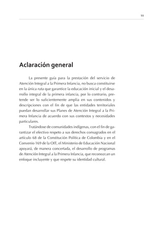 Aclaración general
La presente guía para la prestación del servicio de
Atención Integral a la Primera Infancia, no busca constituirse
en la única ruta que garantice la educación inicial y el desa-
rrollo integral de la primera infancia, por lo contrario, pre-
tende ser lo suficientemente amplia en sus contenidos y
descripciones con el fin de que las entidades territoriales
puedan desarrollar sus Planes de Atención Integral a la Pri-
mera Infancia de acuerdo con sus contextos y necesidades
particulares.
Tratándose de comunidades indígenas, con el fin de ga-
rantizar el efectivo respeto a sus derechos consagrados en el
artículo 68 de la Constitución Política de Colombia y en el
Convenio 169 de la OIT, el Ministerio de Educación Nacional
apoyará, de manera concertada, el desarrollo de programas
de Atención Integral a la Primera Infancia, que reconozcan un
enfoque incluyente y que respete su identidad cultural.
11
 