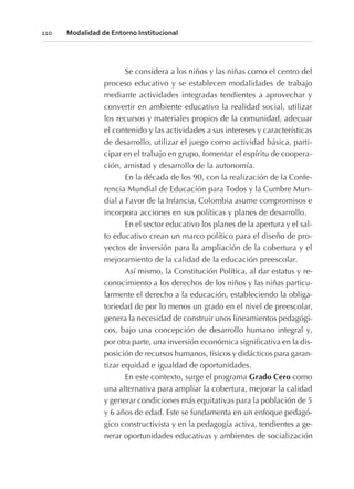 Se considera a los niños y las niñas como el centro del
proceso educativo y se establecen modalidades de trabajo
mediante actividades integradas tendientes a aprovechar y
convertir en ambiente educativo la realidad social, utilizar
los recursos y materiales propios de la comunidad, adecuar
el contenido y las actividades a sus intereses y características
de desarrollo, utilizar el juego como actividad básica, parti-
cipar en el trabajo en grupo, fomentar el espíritu de coopera-
ción, amistad y desarrollo de la autonomía.
En la década de los 90, con la realización de la Confe-
rencia Mundial de Educación para Todos y la Cumbre Mun-
dial a Favor de la Infancia, Colombia asume compromisos e
incorpora acciones en sus políticas y planes de desarrollo.
En el sector educativo los planes de la apertura y el sal-
to educativo crean un marco político para el diseño de pro-
yectos de inversión para la ampliación de la cobertura y el
mejoramiento de la calidad de la educación preescolar.
Así mismo, la Constitución Política, al dar estatus y re-
conocimiento a los derechos de los niños y las niñas particu-
larmente el derecho a la educación, estableciendo la obliga-
toriedad de por lo menos un grado en el nivel de preescolar,
genera la necesidad de construir unos lineamientos pedagógi-
cos, bajo una concepción de desarrollo humano integral y,
por otra parte, una inversión económica significativa en la dis-
posición de recursos humanos, físicos y didácticos para garan-
tizar equidad e igualdad de oportunidades.
En este contexto, surge el programa Grado Cero como
una alternativa para ampliar la cobertura, mejorar la calidad
y generar condiciones más equitativas para la población de 5
y 6 años de edad. Este se fundamenta en un enfoque pedagó-
gico constructivista y en la pedagogía activa, tendientes a ge-
nerar oportunidades educativas y ambientes de socialización
110 Modalidad de Entorno Institucional
 