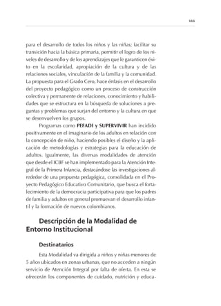 para el desarrollo de todos los niños y las niñas; facilitar su
transición hacia la básica primaria, permitir el logro de los ni-
veles de desarrollo y de los aprendizajes que le garanticen éxi-
to en la escolaridad, apropiación de la cultura y de las
relaciones sociales, vinculación de la familia y la comunidad.
La propuesta para el Grado Cero, hace énfasis en el desarrollo
del proyecto pedagógico como un proceso de construcción
colectiva y permanente de relaciones, conocimiento y habili-
dades que se estructura en la búsqueda de soluciones a pre-
guntas y problemas que surjan del entorno y la cultura en que
se desenvuelven los grupos.
Programas como PEFADI y SUPERVIVIR han incidido
positivamente en el imaginario de los adultos en relación con
la concepción de niño, haciendo posibles el diseño y la apli-
cación de metodologías y estrategias para la educación de
adultos. Igualmente, las diversas modalidades de atención
que desde el ICBF se han implementado para la Atención Inte-
gral de la Primera Infancia, destacándose las investigaciones al-
rededor de una propuesta pedagógica, consolidada en el Pro-
yecto Pedagógico Educativo Comunitario, que busca el forta-
lecimiento de la democracia participativa para que los padres
de familia y adultos en general promuevan el desarrollo infan-
til y la formación de nuevos colombianos.
Descripción de la Modalidad de
Entorno Institucional
Destinatarios
Esta Modalidad va dirigida a niños y niñas menores de
5 años ubicados en zonas urbanas, que no acceden a ningún
servicio de Atención Integral por falta de oferta. En esta se
ofrecerán los componentes de cuidado, nutrición y educa-
111
 