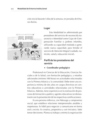 ción inicial durante 5 días de la semana, en jornadas de 8 ho-
ras diarias.
Lugar
Esta Modalidad es administrada por
prestadores del servicio de reconocida tra-
yectoria e idoneidad como Cajas de Com-
pensación Familiar o jardines infantiles,
utilizando su capacidad instalada o gene-
rando nueva capacidad, para brindar el
servicio de Atención Integral (cuidado, nu-
trición, salud y educación inicial).
Perfil de los prestadores del
servicio
l Coordinador pedagógico
Profesional en Ciencias de la Educación, Ciencias So-
ciales o de la Salud, con formación pedagógica, y estudios
adicionales (mínimo 100 horas) en actividades relacionadas
con la Primera Infancia y la comunidad. Debe tener una ex-
periencia mínima de dos años en cargos directivos en cen-
tros educativos o actividades relacionadas con la Primera
Infancia. Además, tiene experiencia en la realización de pro-
cesos de formación a padres y agentes educativos (se demos-
trarán con la presentación de las respectivas certificaciones).
Es una persona reflexiva, con liderazgo y compromiso
social, que establece relaciones interpersonales amables y
respetuosas. Es hábil para negociar y comunicarse en forma
oral y escrita. Es creativa, propositiva y con iniciativa. Sabe
tomar decisiones. Planea su trabajo y orienta la organización
112 Modalidad de Entorno Institucional
 