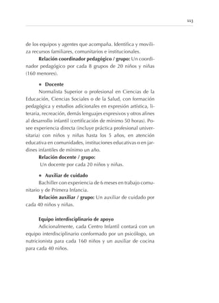 de los equipos y agentes que acompaña. Identifica y movili-
za recursos familiares, comunitarios e institucionales.
Relación coordinador pedagógico / grupo: Un coordi-
nador pedagógico por cada 8 grupos de 20 niños y niñas
(160 menores).
l Docente
Normalista Superior o profesional en Ciencias de la
Educación, Ciencias Sociales o de la Salud, con formación
pedagógica y estudios adicionales en expresión artística, li-
teraria, recreación, demás lenguajes expresivos y otros afines
al desarrollo infantil (certificación de mínimo 50 horas). Po-
see experiencia directa (incluye práctica profesional univer-
sitaria) con niños y niñas hasta los 5 años, en atención
educativa en comunidades, instituciones educativas o en jar-
dines infantiles de mínimo un año.
Relación docente / grupo:
Un docente por cada 20 niños y niñas.
l Auxiliar de cuidado
Bachiller con experiencia de 6 meses en trabajo comu-
nitario y de Primera Infancia.
Relación auxiliar / grupo: Un auxiliar de cuidado por
cada 40 niños y niñas.
Equipo interdisciplinario de apoyo
Adicionalmente, cada Centro Infantil contará con un
equipo interdisciplinario conformado por un psicólogo, un
nutricionista para cada 160 niños y un auxiliar de cocina
para cada 40 niños.
113
 