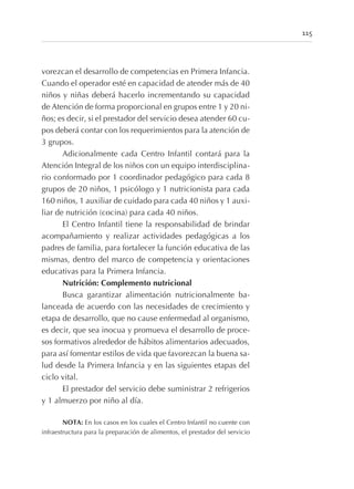 vorezcan el desarrollo de competencias en Primera Infancia.
Cuando el operador esté en capacidad de atender más de 40
niños y niñas deberá hacerlo incrementando su capacidad
de Atención de forma proporcional en grupos entre 1 y 20 ni-
ños; es decir, si el prestador del servicio desea atender 60 cu-
pos deberá contar con los requerimientos para la atención de
3 grupos.
Adicionalmente cada Centro Infantil contará para la
Atención Integral de los niños con un equipo interdisciplina-
rio conformado por 1 coordinador pedagógico para cada 8
grupos de 20 niños, 1 psicólogo y 1 nutricionista para cada
160 niños, 1 auxiliar de cuidado para cada 40 niños y 1 auxi-
liar de nutrición (cocina) para cada 40 niños.
El Centro Infantil tiene la responsabilidad de brindar
acompañamiento y realizar actividades pedagógicas a los
padres de familia, para fortalecer la función educativa de las
mismas, dentro del marco de competencia y orientaciones
educativas para la Primera Infancia.
Nutrición: Complemento nutricional
Busca garantizar alimentación nutricionalmente ba-
lanceada de acuerdo con las necesidades de crecimiento y
etapa de desarrollo, que no cause enfermedad al organismo,
es decir, que sea inocua y promueva el desarrollo de proce-
sos formativos alrededor de hábitos alimentarios adecuados,
para así fomentar estilos de vida que favorezcan la buena sa-
lud desde la Primera Infancia y en las siguientes etapas del
ciclo vital.
El prestador del servicio debe suministrar 2 refrigerios
y 1 almuerzo por niño al día.
NOTA: En los casos en los cuales el Centro Infantil no cuente con
infraestructura para la preparación de alimentos, el prestador del servicio
115
 