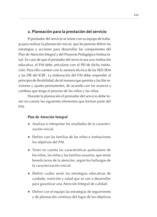 2. Planeación para la prestación del servicio
El prestador del servicio se reúne con su equipo de traba-
jo para realizar la planeación inicial, que les permita definir las
estrategias y acciones para desarrollar los componentes del
Plan de Atención Integral y del Proyecto Pedagógico Institucio-
nal. En caso de que el prestador del servicio sea una institución
educativa, el PAI debe articularse con el PEI de dicha institu-
ción. Para ello cuentan con la asesoría técnica de las SED-SEM
y las DR del ICBF. La elaboración del PAI debe responder al
principio de flexibilidad, de tal manera que permita y facilite re-
visiones y ajustes permanentes, de acuerdo con los avances y
cambios que tenga el proceso de los niños y las niñas.
Durante la planeación el prestador del servicio debe te-
ner en cuenta los siguientes elementos que forman parte del
PAI:
Plan de Atención Integral
l Analizar e interpretar los resultados de la caracteri-
zación inicial.
l Definir con las familias de los niños e instituciones
los objetivos del PAI.
l Tener en cuenta las características particulares de
los niños, las niñas y las familias usuarias, que serán
beneficiarios de la atención, según los hallazgos de
la caracterización inicial.
l Definir cuáles serán las estrategias educativas de
cuidado, nutrición y salud que se van a desarrollar
para garantizar una Atención Integral de calidad.
l Definir con el equipo las estrategias de seguimiento
y de planeación continua del logro de los objetivos
121
 