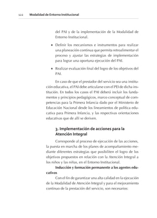 del PAI y de la implementación de la Modalidad de
Entorno Institucional.
l Definir los mecanismos e instrumentos para realizar
una planeación continua que permita retroalimentar el
proceso y ajustar las estrategias de implementación
para lograr una oportuna ejecución del PAI.
l Realizar evaluación final del logro de los objetivos del
PAI.
En caso de que el prestador del servicio sea una institu-
ción educativa, el PAI debe articularse con el PEI de dicha ins-
titución. En todos los casos el PAI deberá incluir los funda-
mentos y principios pedagógicos, marco conceptual de com-
petencias para la Primera Infancia dado por el Ministerio de
Educación Nacional desde los lineamientos de política edu-
cativa para Primera Infancia, y las respectivas orientaciones
educativas que de allí se deriven.
3. Implementación de acciones para la
Atención Integral
Corresponde al proceso de ejecución de las acciones,
la puesta en marcha de los planes de acompañamiento me-
diante diferentes estrategias que posibiliten el logro de los
objetivos propuestos en relación con la Atención Integral a
los niños y las niñas, en el Entorno Institucional.
Inducción y formación permanente a los agentes edu-
cativos
Con el fin de garantizar una alta calidad en la ejecución
de la Modalidad de Atención Integral y para el mejoramiento
continuo de la prestación del servicio, son necesarios:
122 Modalidad de Entorno Institucional
 