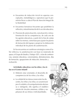 l Encuentros de inducción inicial en aspectos con-
ceptuales, metodológicos y operativos que le per-
mitirán llevar a cabo el Plan de Atención Integral de
la Modalidad.
l Encuentros formativos frecuentes que posibiliten la
reflexión y retroalimentación de la acción educativa.
l Procesos de autoevaluación, coevaluación y retroa-
limentación de las competencias, de cada uno de
los agentes educativos, a partir de la lista de cotejo
sobre las mismas, como base para ajustar los planes
de formación del equipo y propiciar la elaboración
individual de los planes de autoformación.
En los encuentros se combinan estrategias como el ta-
ller reflexivo, la autoformación con base en materiales de
apoyo, el Grupo de Estudio y Trabajo -GET-, ciclos de conferen-
cias, sesiones educativas, conversatorios, demostraciones, días
de formación, agrupaciones de inducción, formación y
evaluación.
Actividades educativas con los niños y las ni-
ñas en el Centro Infantil
l Deberán estar orientadas al desarrollo de
competencias de los niños y las niñas.
l La calidad de las interacciones entre los do-
centes, los niños y las niñas, se caracterizará
por el cuidado y el acompañamiento afectuo-
so e inteligente, ello significa el estableci-
miento de vínculos amorosos, cálidos y res-
petuosos de sus ritmos e individualidades.
123
 