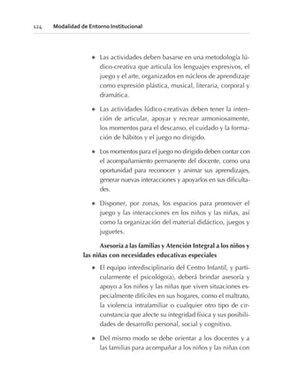 l Las actividades deben basarse en una metodología lú-
dico-creativa que articula los lenguajes expresivos, el
juego y el arte, organizados en núcleos de aprendizaje
como expresión plástica, musical, literaria, corporal y
dramática.
l Las actividades lúdico-creativas deben tener la inten-
ción de articular, apoyar y recrear armoniosamente,
los momentos para el descanso, el cuidado y la forma-
ción de hábitos y el juego no dirigido.
l Los momentos para el juego no dirigido deben contar con
el acompañamiento permanente del docente, como una
oportunidad para reconocer y animar sus aprendizajes,
generar nuevas interacciones y apoyarlos en sus dificulta-
des.
l Disponer, por zonas, los espacios para promover el
juego y las interacciones en los niños y las niñas, así
como la organización del material didáctico, juegos y
juguetes.
Asesoría a las familias y Atención Integral a los niños y
las niñas con necesidades educativas especiales
l El equipo interdisciplinario del Centro Infantil, y parti-
cularmente el psicológo(a), deberá brindar asesoría y
apoyo a los niños y las niñas que viven situaciones es-
pecialmente difíciles en sus hogares, como el maltrato,
la violencia intrafamiliar o cualquier otro tipo de cir-
cunstancia que afecte su integridad física y sus posibili-
dades de desarrollo personal, social y cognitivo.
l Del mismo modo se debe orientar a los docentes y a
las familias para acompañar a los niños y las niñas con
124 Modalidad de Entorno Institucional
 