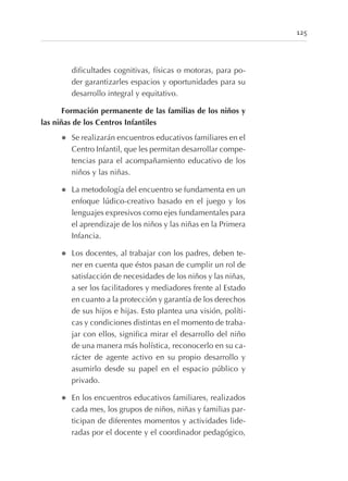 dificultades cognitivas, físicas o motoras, para po-
der garantizarles espacios y oportunidades para su
desarrollo integral y equitativo.
Formación permanente de las familias de los niños y
las niñas de los Centros Infantiles
l Se realizarán encuentros educativos familiares en el
Centro Infantil, que les permitan desarrollar compe-
tencias para el acompañamiento educativo de los
niños y las niñas.
l La metodología del encuentro se fundamenta en un
enfoque lúdico-creativo basado en el juego y los
lenguajes expresivos como ejes fundamentales para
el aprendizaje de los niños y las niñas en la Primera
Infancia.
l Los docentes, al trabajar con los padres, deben te-
ner en cuenta que éstos pasan de cumplir un rol de
satisfacción de necesidades de los niños y las niñas,
a ser los facilitadores y mediadores frente al Estado
en cuanto a la protección y garantía de los derechos
de sus hijos e hijas. Esto plantea una visión, políti-
cas y condiciones distintas en el momento de traba-
jar con ellos, significa mirar el desarrollo del niño
de una manera más holística, reconocerlo en su ca-
rácter de agente activo en su propio desarrollo y
asumirlo desde su papel en el espacio público y
privado.
l En los encuentros educativos familiares, realizados
cada mes, los grupos de niños, niñas y familias par-
ticipan de diferentes momentos y actividades lide-
radas por el docente y el coordinador pedagógico,
125
 