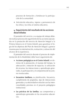 procesos de formación y fortalezcan la participa-
ción de la comunidad.
l Articulación educativa, ingreso y permanencia de
los niños y las niñas al sistema educativo.
4. Seguimiento del resultado de las acciones
desarrolladas
El prestador del servicio y su equipo de trabajo debe-
rán realizar procesos de seguimiento de las acciones ejecuta-
das en la prestación del servicio de Atención Integral a la
Primera Infancia en el Centro Infantil, para garantizar el lo-
gro de los objetivos del Plan de Atención Integral y generar
insumos para la sistematización, evaluación y valoración del
alcance de la experiencia.
El prestador del servicio durante el proceso de imple-
mentación de la Modalidad, debe hacer seguimiento de:
l Acciones pedagógicas en el Centro Infantil, en tér-
minos de la planeación, el manejo del tiempo, la
adecuación y dotación de espacios, la utilización
de recursos, las interacciones y aprendizajes gene-
rados, la participación y el compromiso de los acto-
res involucrados.
l Encuentros familiares, su planificación, frecuencia,
cumplimiento de propósitos, tipo de interacciones
generadas y su efectividad en relación con las inten-
cionalidades previstas en el proyecto pedagógico
institucional.
l Las prácticas de las familias, sus compromisos y
aprendizajes generados en los encuentros educati-
vos.
127
 