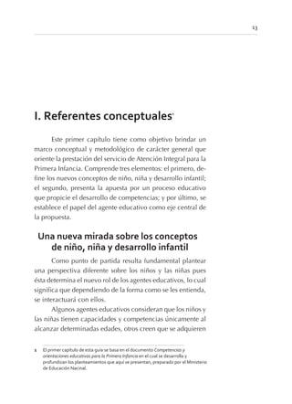 13
I. Referentes conceptuales1
Este primer capítulo tiene como objetivo brindar un
marco conceptual y metodológico de carácter general que
oriente la prestación del servicio de Atención Integral para la
Primera Infancia. Comprende tres elementos: el primero, de-
fine los nuevos conceptos de niño, niña y desarrollo infantil;
el segundo, presenta la apuesta por un proceso educativo
que propicie el desarrollo de competencias; y por último, se
establece el papel del agente educativo como eje central de
la propuesta.
Una nueva mirada sobre los conceptos
de niño, niña y desarrollo infantil
Como punto de partida resulta fundamental plantear
una perspectiva diferente sobre los niños y las niñas pues
ésta determina el nuevo rol de los agentes educativos, lo cual
significa que dependiendo de la forma como se les entienda,
se interactuará con ellos.
Algunos agentes educativos consideran que los niños y
las niñas tienen capacidades y competencias únicamente al
alcanzar determinadas edades, otros creen que se adquieren
1 El primer capítulo de esta guía se basa en el documento Competencias y
orientaciones educativas para la Primera Infancia en el cual se desarrolla y
profundizan los planteamientos que aquí se presentan, preparado por el Ministerio
de Educación Nacinal.
 