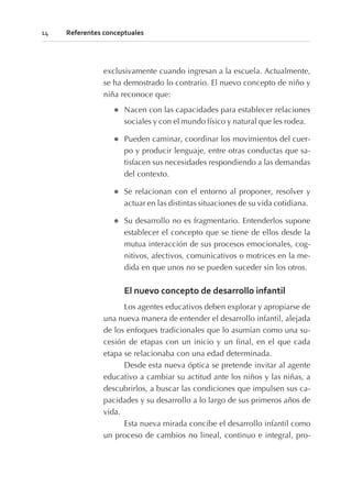 exclusivamente cuando ingresan a la escuela. Actualmente,
se ha demostrado lo contrario. El nuevo concepto de niño y
niña reconoce que:
l Nacen con las capacidades para establecer relaciones
sociales y con el mundo físico y natural que les rodea.
l Pueden caminar, coordinar los movimientos del cuer-
po y producir lenguaje, entre otras conductas que sa-
tisfacen sus necesidades respondiendo a las demandas
del contexto.
l Se relacionan con el entorno al proponer, resolver y
actuar en las distintas situaciones de su vida cotidiana.
l Su desarrollo no es fragmentario. Entenderlos supone
establecer el concepto que se tiene de ellos desde la
mutua interacción de sus procesos emocionales, cog-
nitivos, afectivos, comunicativos o motrices en la me-
dida en que unos no se pueden suceder sin los otros.
El nuevo concepto de desarrollo infantil
Los agentes educativos deben explorar y apropiarse de
una nueva manera de entender el desarrollo infantil, alejada
de los enfoques tradicionales que lo asumían como una su-
cesión de etapas con un inicio y un final, en el que cada
etapa se relacionaba con una edad determinada.
Desde esta nueva óptica se pretende invitar al agente
educativo a cambiar su actitud ante los niños y las niñas, a
descubrirlos, a buscar las condiciones que impulsen sus ca-
pacidades y su desarrollo a lo largo de sus primeros años de
vida.
Esta nueva mirada concibe el desarrollo infantil como
un proceso de cambios no lineal, continuo e integral, pro-
14 Referentes conceptuales
 