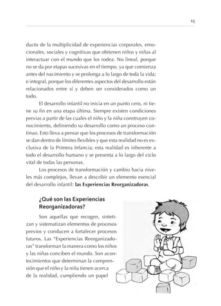 ducto de la multiplicidad de experiencias corporales, emo-
cionales, sociales y cognitivas que obtienen niños y niñas al
interactuar con el mundo que los rodea. No lineal, porque
no se da por etapas sucesivas en el tiempo, ya que comienza
antes del nacimiento y se prolonga a lo largo de toda la vida;
e integral, porque los diferentes aspectos del desarrollo están
relacionados entre sí y deben ser considerados como un
todo.
El desarrollo infantil no inicia en un punto cero, ni tie-
ne su fin en una etapa última. Siempre existen condiciones
previas a partir de las cuales el niño y la niña construyen co-
nocimiento, definiendo su desarrollo como un proceso con-
tinuo. Esto lleva a pensar que los procesos de transformación
se dan dentro de límites flexibles y que esta realidad no es ex-
clusiva de la Primera Infancia; esta realidad es inherente a
todo el desarrollo humano y se presenta a lo largo del ciclo
vital de todas las personas.
Los procesos de transformación y cambio hacia nive-
les más complejos, llevan a describir un elemento esencial
del desarrollo infantil: las Experiencias Reorganizadoras.
¿Qué son las Experiencias
Reorganizadoras?
Son aquellas que recogen, sinteti-
zan y sistematizan elementos de procesos
previos y conducen a fortalecer procesos
futuros. Las “Experiencias Reorganizado-
ras” transforman la manera como los niños
y las niñas conciben el mundo. Son acon-
tecimientos que determinan la compren-
sión que el niño y la niña tienen acerca
de la realidad, cumpliendo un papel
15
 