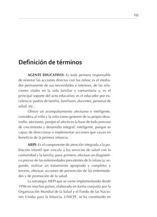 155
Definición de términos
AGENTE EDUCATIVO: Es toda persona responsable
de orientar las acciones directas con los niños; es el media-
dor permanente de sus necesidades e intereses, de las rela-
ciones vitales en la vida familiar y comunitaria y, es el
principal soporte del acto educativo; es el educador por ex-
celencia: padres de familia, familiares, docentes, personal de
salud, etc..
Ofrece un acompañamiento afectuoso e inteligente,
considera al niño y la niña como gestores de su propio desa-
rrollo: afectuoso, porque el afecto es la base de todo proceso
de crecimiento y desarrollo integral; inteligente, porque es
capaz de direccionar e implementar acciones que vayan en
beneficio de la primera infancia.
AIEPI: Es el componente de atención integrada a la po-
blación infantil que vincula a los servicios de salud con la
comunidad y la familia, para: primero, efectuar un diagnósti-
co precoz de las enfermedades prevalentes de la infancia; se-
gundo, realizar un tratamiento apropiado y completo; y
tercero, efectuar acciones de prevención de las enfermeda-
des y de promoción de la salud.
La estrategia AIEPI que se viene implementando desde
1996 en muchos países, elaborada en forma conjunta por la
Organización Mundial de la Salud y el Fondo de las Nacio-
nes Unidas para la Infancia, UNICEF, se ha constituido en
 
