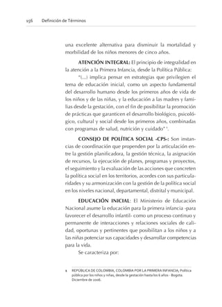 una excelente alternativa para disminuir la mortalidad y
morbilidad de los niños menores de cinco años.
ATENCIÓN INTEGRAL: El principio de integralidad en
la atención a la Primera Infancia, desde la Política Pública:
“(...) implica pensar en estrategias que privilegien el
tema de educación inicial, como un aspecto fundamental
del desarrollo humano desde los primeros años de vida de
los niños y de las niñas, y la educación a las madres y fami-
lias desde la gestación, con el fin de posibilitar la promoción
de prácticas que garanticen el desarrollo biológico, psicoló-
gico, cultural y social desde los primeros años, combinadas
con programas de salud, nutrición y cuidado” 1
.
CONSEJO DE POLÍTICA SOCIAL -CPS-: Son instan-
cias de coordinación que propenden por la articulación en-
tre la gestión planificadora, la gestión técnica, la asignación
de recursos, la ejecución de planes, programas y proyectos,
el seguimiento y la evaluación de las acciones que concreten
la política social en los territorios, acordes con sus particula-
ridades y su armonización con la gestión de la política social
en los niveles nacional, departamental, distrital y municipal.
EDUCACIÓN INICIAL: El Ministerio de Educación
Nacional asume la educación para la primera infancia -para
favorecer el desarrollo infantil- como un proceso continuo y
permanente de interacciones y relaciones sociales de cali-
dad, oportunas y pertinentes que posibilitan a los niños y a
las niñas potenciar sus capacidades y desarrollar competencias
para la vida.
Se caracteriza por:
156 Definición de Términos
1 REPÚBLICA DE COLOMBIA, COLOMBIA POR LA PRIMERA INFANCIA; Política
pública por los niños y niñas, desde la gestación hasta los 6 años - Bogota.
Diciembre de 2006.
 