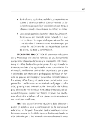 l Ser inclusiva, equitativa y solidaria, ya que tiene en
cuenta la diversidad étnica, cultural y social, las ca-
racterísticas geográficas y socioeconómicas del país
y las necesidades educativas de los niños y las niñas.
l Considerar que todos los niños y las niñas, indepen-
dientemente del contexto socio cultural en el que
crecen, tienen las capacidades para desarrollar sus
competencias si encuentran un ambiente que ga-
rantice la satisfacción de sus necesidades básicas
de afecto, cuidado y alimentación.
ENCUENTRO EDUCATIVO: El encuentro educativo
en la Modalidad de Entorno Familiar, es una herramienta
que permite el acompañamiento y la interacción entre los ni-
ños y las niñas, las familias participantes, los agentes educa-
tivos responsables y los agentes educativos comunitarios. En
él se realizan diferentes actividades, organizadas por etapas
y orientadas por intenciones pedagógicas definidas en fun-
ción de generar aprendizajes y desarrollar competencias en
los niños y niñas, los agentes educativos participantes y res-
ponsables. Los diferentes momentos invitan al juego, la refle-
xión, participación, comunicación, formación de hábitos
para el cuidado y el bienestar mediadas por la puesta en es-
cena de lenguajes expresivos y lúdico-creativos que involu-
cran elementos sensibles, tal vez poco experimentados en
sus relaciones cotidianas.
PEI: Todo establecimiento educativo debe elaborar y
poner en práctica, con la participación de la comunidad
educativa, un Proyecto Educativo Institucional que exprese
la forma como se ha decidido alcanzar los fines de la educa-
ción definidos por la ley, teniendo en cuenta las condiciones
157
 