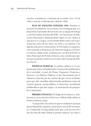 sociales, económicas y culturales de su medio. (Ley 115 de
1994 y artículo 14 del decreto 1860 de 1994)
PLAN DE ATENCIÓN INTEGRAL -PAI-: Permite es-
tructurar los objetivos, las acciones y las estrategias que va a
desarrollar el prestador del servicIo con su equipo de trabajo
y con los Centros Zonales del ICBF y las Secretarías de Edu-
cación Municipal o Departamental según el caso. Indica la
ruta que se va a seguir, en tal sentido debe contar con la par-
ticipación activa de los niños, las niñas y sus familias y los
agentes educativos comunitarios. El PAI implica la organiza-
ción sistemática del proceso de Atención Integral a la Prime-
ra Infancia. Debe existir coordinación con Red JUNTOS, la
Mesa Municipal de Primera Infancia o los comités que ope-
ren para la primera infancia en el marco del Consejo de Polí-
tica Social.
POLÍTICAS PÚBLICAS: La política pública es la res-
puesta que ofrece el Estado frente a la situación problemática
de la sociedad, a través de Planes, Programas, Proyectos y
Servicios. Las Políticas Públicas se dan básicamente por la
influencia ejercida por los actores de tipo social al Estado,
para que éste considere determinados problemas como de
carácter general, asunto público o situaciones socialmente
problemáticas que den origen a la formulación de propues-
tas o soluciones.
PRIMERA INFANCIA: El Código de la Infancia y Ado-
lescencia, en su artículo 29 de la Ley 1098 de 2006, define la
Primera Infancia como:
“la etapa del ciclo vital en la que se establecen las bases
para el desarrollo cognitivo, emocional y social del ser huma-
no. Comprende la franja poblacional que va de los cero (0) a
los seis años de edad. Desde la primera infancia, los niños y
158 Definición de Términos
 