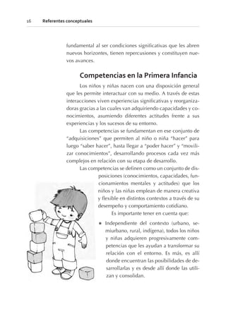 fundamental al ser condiciones significativas que les abren
nuevos horizontes, tienen repercusiones y constituyen nue-
vos avances.
Competencias en la Primera Infancia
Los niños y niñas nacen con una disposición general
que les permite interactuar con su medio. A través de estas
interacciones viven experiencias significativas y reorganiza-
doras gracias a las cuales van adquiriendo capacidades y co-
nocimientos, asumiendo diferentes actitudes frente a sus
experiencias y los sucesos de su entorno.
Las competencias se fundamentan en ese conjunto de
“adquisiciones” que permiten al niño o niña “hacer” para
luego “saber hacer”, hasta llegar a “poder hacer” y “movili-
zar conocimientos”, desarrollando procesos cada vez más
complejos en relación con su etapa de desarrollo.
Las competencias se definen como un conjunto de dis-
posiciones (conocimientos, capacidades, fun-
cionamientos mentales y actitudes) que los
niños y las niñas emplean de manera creativa
y flexible en distintos contextos a través de su
desempeño y comportamiento cotidiano.
Es importante tener en cuenta que:
l Independiente del contexto (urbano, se-
miurbano, rural, indígena), todos los niños
y niñas adquieren progresivamente com-
petencias que les ayudan a transformar su
relación con el entorno. Es más, es allí
donde encuentran las posibilidades de de-
sarrollarlas y es desde allí donde las utili-
zan y consolidan.
16 Referentes conceptuales
 