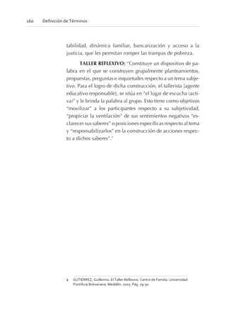 tabilidad, dinámica familiar, bancarización y acceso a la
justicia, que les permitan romper las trampas de pobreza.
TALLER REFLEXIVO: “Constituye un dispositivo de pa-
labra en el que se construyen grupalmente planteamientos,
propuestas, preguntas e inquietudes respecto a un tema subje-
tivo. Para el logro de dicha construcción, el tallerista [agente
educativo responsable], se sitúa en “el lugar de escucha (acti-
va)” y le brinda la palabra al grupo. Esto tiene como objetivos
“movilizar” a los participantes respecto a su subjetividad,
“propiciar la ventilación” de sus sentimientos negativos “es-
clarecer sus saberes” o posiciones específicas respecto al tema
y “responsabilizarlos” en la construcción de acciones respec-
to a dichos saberes”.2
160 Definición de Términos
2 GUTIÉRREZ, Guillermo. El Taller Reflexivo. Centro de Familia. Universidad
Pontificia Bolivariana. Medellín. 2003. Pág. 29-30.
 