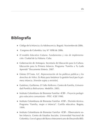 Bibliografía
l Código de la Infancia y la Adolescencia. Bogotá. Noviembre de 2006.
l Congreso de Colombia. Ley Nº 1098 de 2006.
l El modelo Educativo Cubano. Fundamentos y vías de implementa-
ción. Ciudad de La Habana. Cuba.
l Gobernación de Antioquia. Secretaría de Educación para la Cultura.
Educación para la Primera Infancia. Programa “Familia a Tu Lado
Aprendo” Documento Síntesis. 2007.
l Gómez D´Costa. A.C. Representación de las políticas públicas y los
derechos de Niñez. En Ruta para fortalecer la gestión local por la pri-
mera infancia. [Versión sujeta a revisión].
l Gutiérrez, Guillermo. El Taller Reflexivo. Centro de Familia, Universi-
dad Pontificia Bolivariana. Medellín. 2003.
l Instituto Colombiano de Bienestar Familiar -ICBF-. Proyecto pedagó-
gico educativo comunitario - PPEC- ICBF.1990.
l Instituto Colombiano de Bienestar Familiar -ICBF-. División técnica.
Programa “Familia, mujer e infancia”. Cartilla educativa. Bogota,
1999.
l Instituto Colombiano de Bienestar Familiar -ICBF-. Observatorio so-
bre Infancia. Centro de Estudios Sociales. Universidad Nacional de
Colombia. Con el apoyo del Banco Interamericano de Desarrollo BID.
161
 