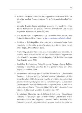 l Ministerio de Salud. Portafolio: Estrategia de escuelas saludables: Po-
lítica Nacional de Construcción de Paz y Convivencia Familiar "Haz
paz".
l Moscato, Ricardo. La articulación un problema de escuela. En: Jorna-
das de Instituciones Educativas. Pontificia Universidad Católica de
Argentina. Buenos Aires. Junio de 2006.
l Plan Nacional para la Supervivencia y el Desarrollo Infantil -SUPERVIVIR-
Colombia. Disponible en Internet: www.comminit.com/la/Index.html.
l Presidencia de la República. Colombia por la primera infancia. Políti-
ca pública por los niños y las niñas desde la gestación hasta los seis
años. Bogotá. Diciembre de 2006.
l Propuesta para la formación de agentes educativos que atienden a la
Primera Infancia en escenarios sociales y comunitarios. Segunda ver-
sión. Comisión redactora: Patricia Briceño, CINDE- Lilia Fuentes de
Roa. Bogotá. Mayo 2006
l República de Colombia, Colombia por la Primera Infancia; Política
Pública por los niños y las niñas, desde la gestación hasta los 6 años.
Bogotá. Diciembre. 2006
l Secretaría de Educación para la Cultura de Antioquia - Dirección de
Fomento a la Educación con Calidad e Instituto Colombiano de Bie-
nestar Familiar - ICBF. Programa “Familia a Tu Lado Aprendo”. Guía
de orientaciones pedagógicas para la atención integral a la primera in-
fancia desde las modalidades consideradas por las políticas educativas
de la primera infancia. (Convenio 030-07-MEN-ICBF): Entorno Comu-
nitario e Institucional. Medellín. Diciembre de 2007.
l Secretaría de Educación para la Cultura de Antioquia - Dirección de
Fomento a la Educación con Calidad e Instituto Colombiano de Bie-
nestar Familiar - ICBF-. Programa “Familia a Tu Lado Aprendo”. Guía
Orientadora para la ejecución de los programas de atención, nutrición
163
 