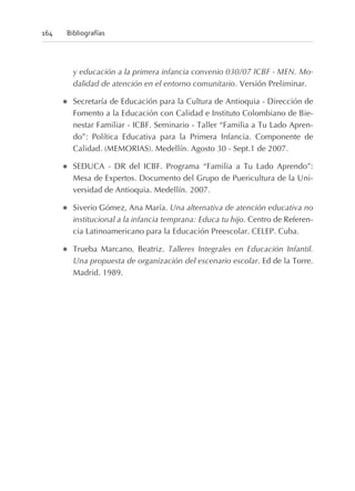 y educación a la primera infancia convenio 030/07 ICBF - MEN. Mo-
dalidad de atención en el entorno comunitario. Versión Preliminar.
l Secretaría de Educación para la Cultura de Antioquia - Dirección de
Fomento a la Educación con Calidad e Instituto Colombiano de Bie-
nestar Familiar - ICBF. Seminario - Taller “Familia a Tu Lado Apren-
do”: Política Educativa para la Primera Infancia. Componente de
Calidad. (MEMORIAS). Medellín. Agosto 30 - Sept.1 de 2007.
l SEDUCA - DR del ICBF. Programa “Familia a Tu Lado Aprendo”:
Mesa de Expertos. Documento del Grupo de Puericultura de la Uni-
versidad de Antioquia. Medellín. 2007.
l Siverio Gómez, Ana María. Una alternativa de atención educativa no
institucional a la infancia temprana: Educa tu hijo. Centro de Referen-
cia Latinoamericano para la Educación Preescolar. CELEP. Cuba.
l Trueba Marcano, Beatriz. Talleres Integrales en Educación Infantil.
Una propuesta de organización del escenario escolar. Ed de la Torre.
Madrid. 1989.
164 Bibliografías
 