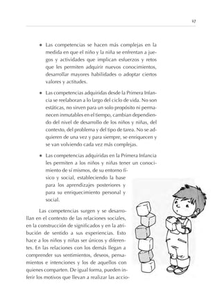 l Las competencias se hacen más complejas en la
medida en que el niño y la niña se enfrentan a jue-
gos y actividades que implican esfuerzos y retos
que les permiten adquirir nuevos conocimientos,
desarrollar mayores habilidades o adoptar ciertos
valores y actitudes.
l Las competencias adquiridas desde la Primera Infan-
cia se reelaboran a lo largo del ciclo de vida. No son
estáticas, no sirven para un solo propósito ni perma-
necen inmutables en el tiempo, cambian dependien-
do del nivel de desarrollo de los niños y niñas, del
contexto, del problema y del tipo de tarea. No se ad-
quieren de una vez y para siempre, se enriquecen y
se van volviendo cada vez más complejas.
l Las competencias adquiridas en la Primera Infancia
les permiten a los niños y niñas tener un conoci-
miento de sí mismos, de su entorno fí-
sico y social, estableciendo la base
para los aprendizajes posteriores y
para su enriquecimiento personal y
social.
Las competencias surgen y se desarro-
llan en el contexto de las relaciones sociales,
en la construcción de significados y en la atri-
bución de sentido a sus experiencias. Esto
hace a los niños y niñas ser únicos y diferen-
tes. En las relaciones con los demás llegan a
comprender sus sentimientos, deseos, pensa-
mientos e intenciones y los de aquellos con
quienes comparten. De igual forma, pueden in-
ferir los motivos que llevan a realizar las accio-
17
 